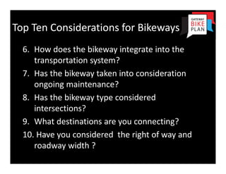 Top Ten Considerations for Bikeways
  6. How does the bikeway integrate into the 
     transportation system?
  7. Has the bikeway taken into consideration 
     ongoing maintenance?
  8. Has the bikeway type considered 
     intersections?
  9. What destinations are you connecting?
  10. Have you considered  the right of way and 
     roadway width ? 
 