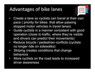 Advantages of bike lanes
• Create a lane so cyclists can travel at their own
  pace ( priority for bikes that allow passing
  stopped motor vehicles in travel lanes)
• Guide cyclists in a manner consistent with good
  operation (close to traffic, where they’re visible
  and drivers can predict their movements)
• Reduce bicycle / pedestrian conflicts (cyclists
  no longer ride on sidewalks)
• Striping creates conditions that change
  behaviors
• More cyclists on the road leads to increased
  driver awareness
 
