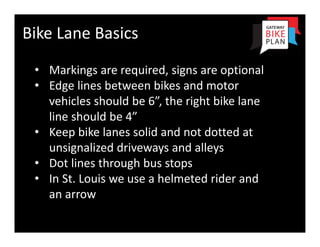 Bike Lane Basics 
 • Markings are required, signs are optional
 • Edge lines between bikes and motor 
   vehicles should be 6”, the right bike lane 
   line should be 4”
 • Keep bike lanes solid and not dotted at 
   unsignalized driveways and alleys
 • Dot lines through bus stops
 • In St. Louis we use a helmeted rider and 
   an arrow
 