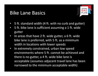 Bike Lane Basics 
• 5 ft. standard width (4 ft. with no curb and gutter)
• 5 ft. bike lane is sufficient assuming a 1 ft. wide 
  gutter
• In areas that have 2 ft. wide gutter, a 6 ft. wide
  bike lane is preferred, with 5 ft. as a minimum
  width in locations with lower speeds
• In extremely constrained, urban low speed
  environments where 5 ft. cannot be achieved and
  there is no gutter, a 4 ft. wide bike lane is
  acceptable (assumes adjacent travel lane has been
  narrowed to the minimum acceptable width)
 