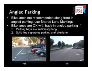 Angled Parking
• Bike lanes not recommended along front-in
  angled parking, use Shared Lane Markings
• Bike lanes are OK with back-in angled parking if:
  1. Parking bays are sufficiently long
  2. Solid line separates parking and bike lane




          Yes                                No
 