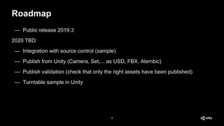 Roadmap
28
— Public release 2019.3
2020 TBD:
— Integration with source control (sample)
— Publish from Unity (Camera, Set,... as USD, FBX, Alembic)
— Publish validation (check that only the right assets have been published)
— Turntable sample in Unity
 