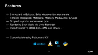 Features
40
— Storyboard to Editorial: Edits wherever it makes sense
— Timeline Integration: MetaData, Markers, MediaLinker & Gaps
— Scripted Importer; native asset type
— Rendering Shot Media via Unity Recorder
— Import/Export To OTIO, EDL, XML and others…
— Customizable using Python and C#
 