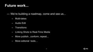 — We’re building a roadmap, come and see us...
– Multi-takes
– Audio Edit
– Transitions
– Linking Shots to Real-Time Media
– More publish...conform..repeat...
– More editorial tools…
Future work...
42
 