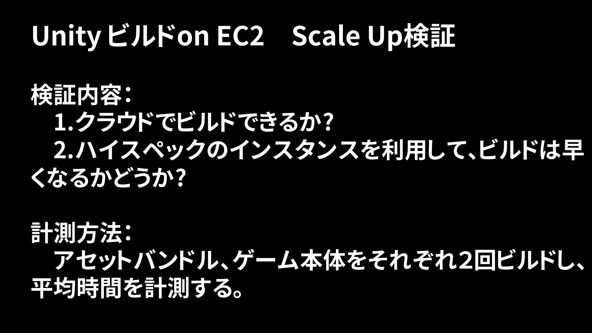 Unity ビルドon EC2 Scale Up検証
検証内容：
1.クラウドでビルドできるか?
2.ハイスペックのインスタンスを利用して、ビルドは早
くなるかどうか?
計測方法：
アセットバンドル、ゲーム本体をそれぞれ２回ビルドし、
平均時間を計測する。
 