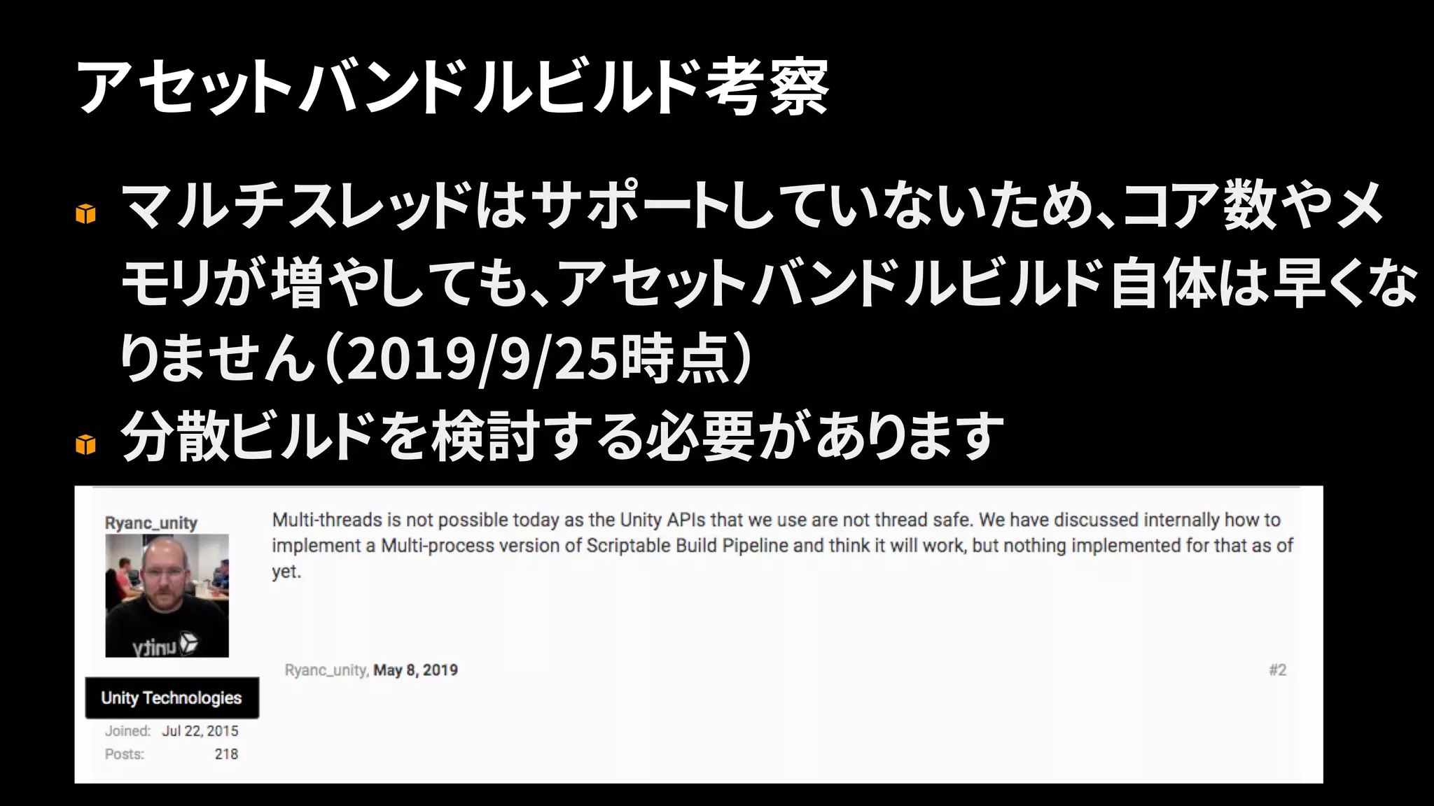 アセットバンドルビルド考察
17
マルチスレッドはサポートしていないため、コア数やメ
モリが増やしても、アセットバンドルビルド自体は早くな
りません（2019/9/25時点）
分散ビルドを検討する必要があります
 