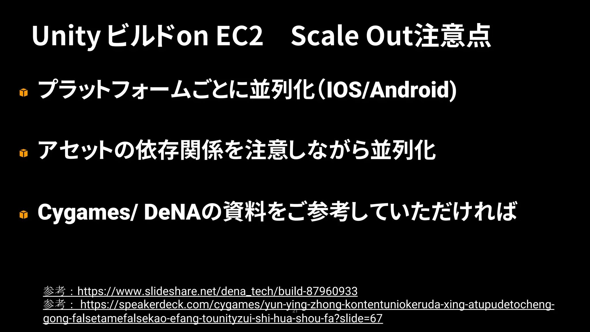プラットフォームごとに並列化（IOS/Android)
アセットの依存関係を注意しながら並列化
Cygames/ DeNAの資料をご参考していただければ
21
Unity ビルドon EC2 Scale Out注意点
https://www.slideshare.net/dena_tech/build-87960933
https://speakerdeck.com/cygames/yun-ying-zhong-kontentuniokeruda-xing-atupudetocheng-
gong-falsetamefalsekao-efang-tounityzui-shi-hua-shou-fa?slide=67
 