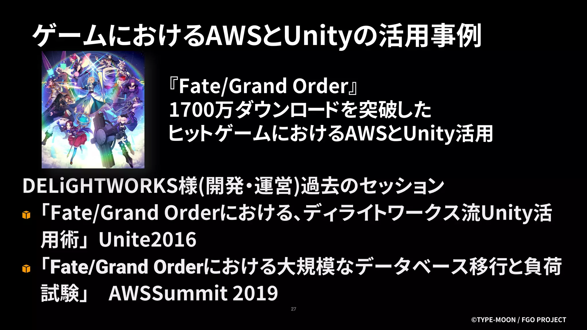 ゲームにおけるAWSとUnityの活用事例
27
DELiGHTWORKS様(開発・運営)過去のセッション
「Fate/Grand Orderにおける、ディライトワークス流Unity活
用術」 Unite2016
「Fate/Grand Orderにおける大規模なデータベース移行と負荷
試験」 AWSSummit 2019
『Fate/Grand Order』
1700万ダウンロードを突破した
ヒットゲームにおけるAWSとUnity活用
©TYPE-MOON / FGO PROJECT
 