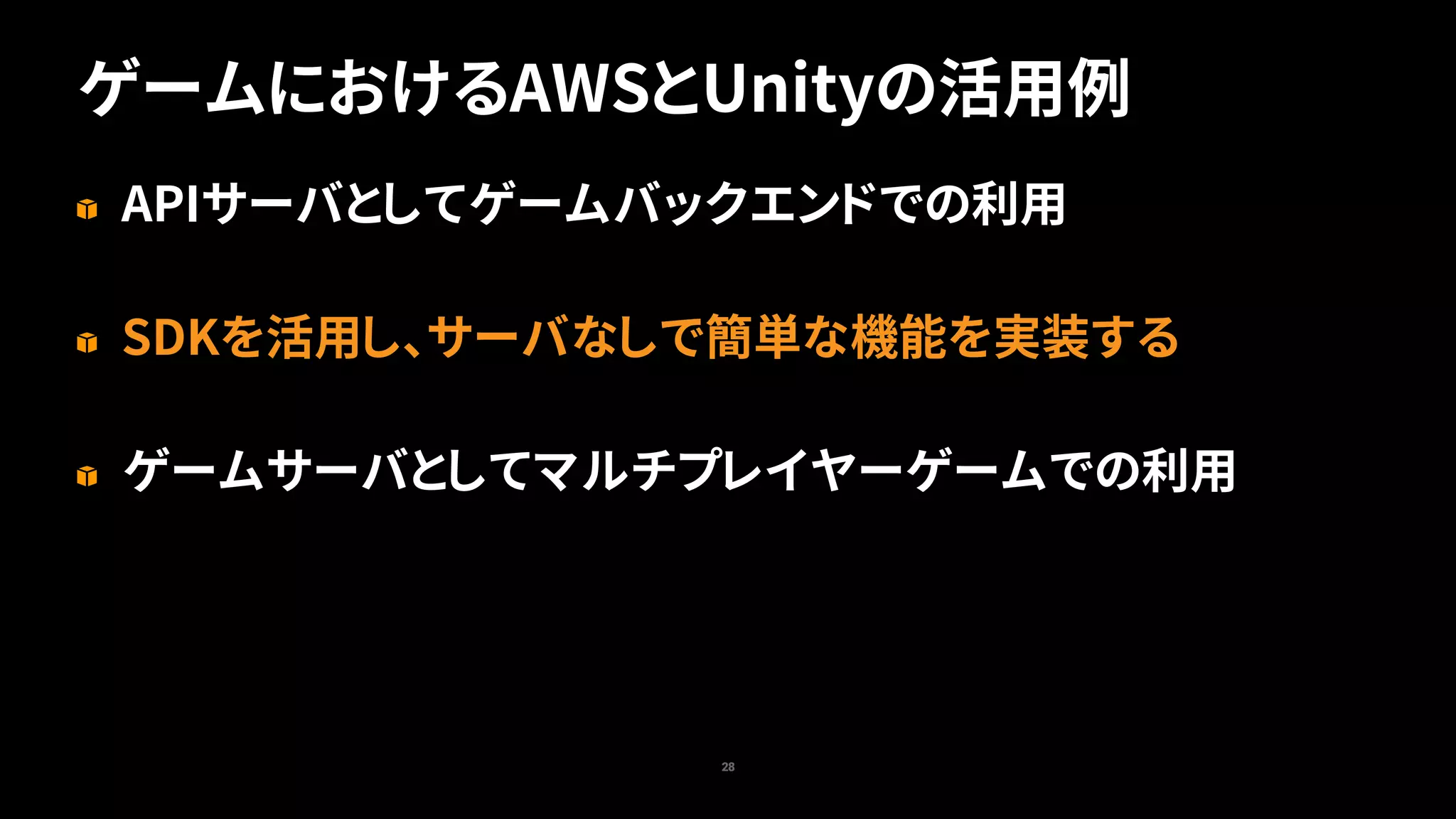 ゲームにおけるAWSとUnityの活用例
28
APIサーバとしてゲームバックエンドでの利用
SDKを活用し、サーバなしで簡単な機能を実装する
ゲームサーバとしてマルチプレイヤーゲームでの利用
 