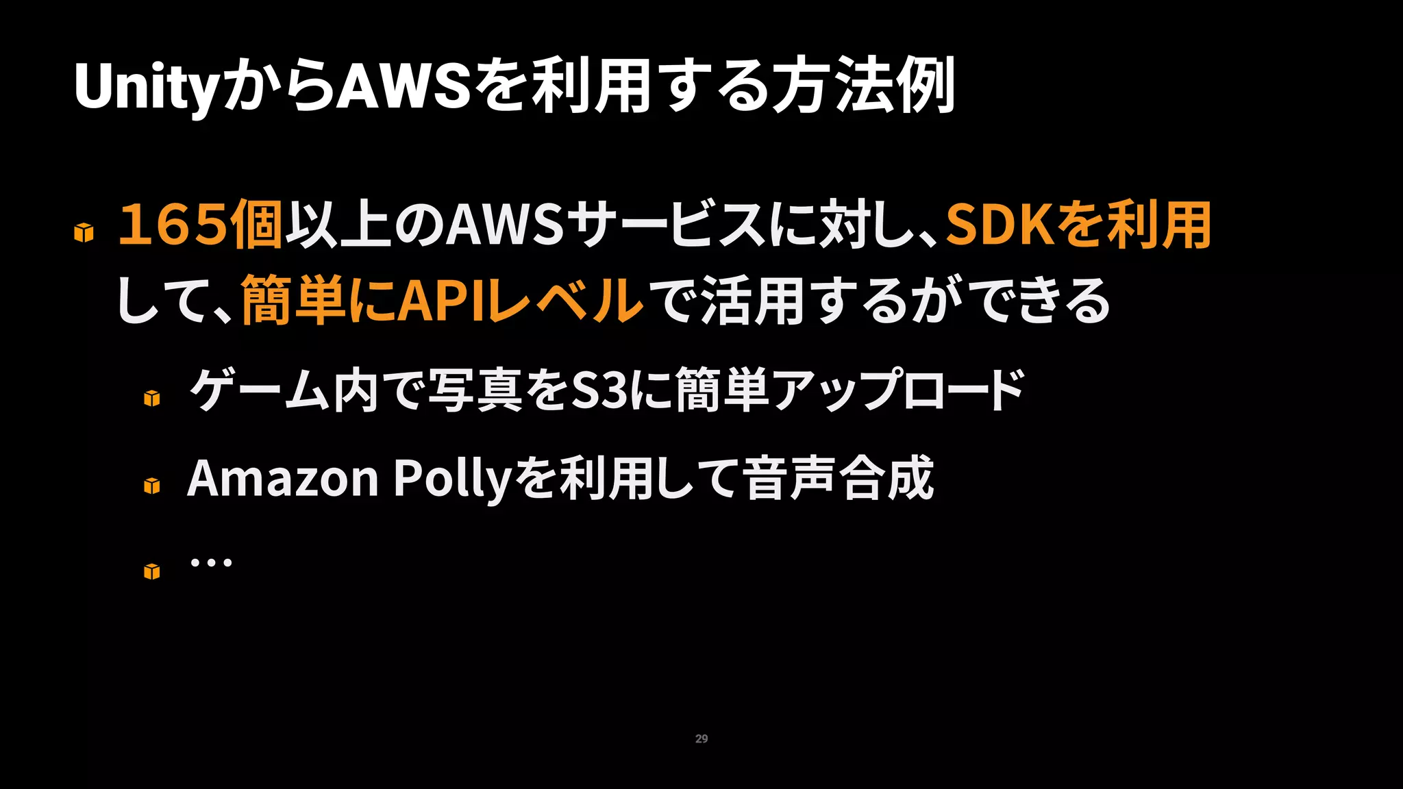 UnityからAWSを利用する方法例
29
１６５個以上のAWSサービスに対し、SDKを利用
して、簡単にAPIレベルで活用するができる
ゲーム内で写真をS3に簡単アップロード
Amazon Pollyを利用して音声合成
…
 