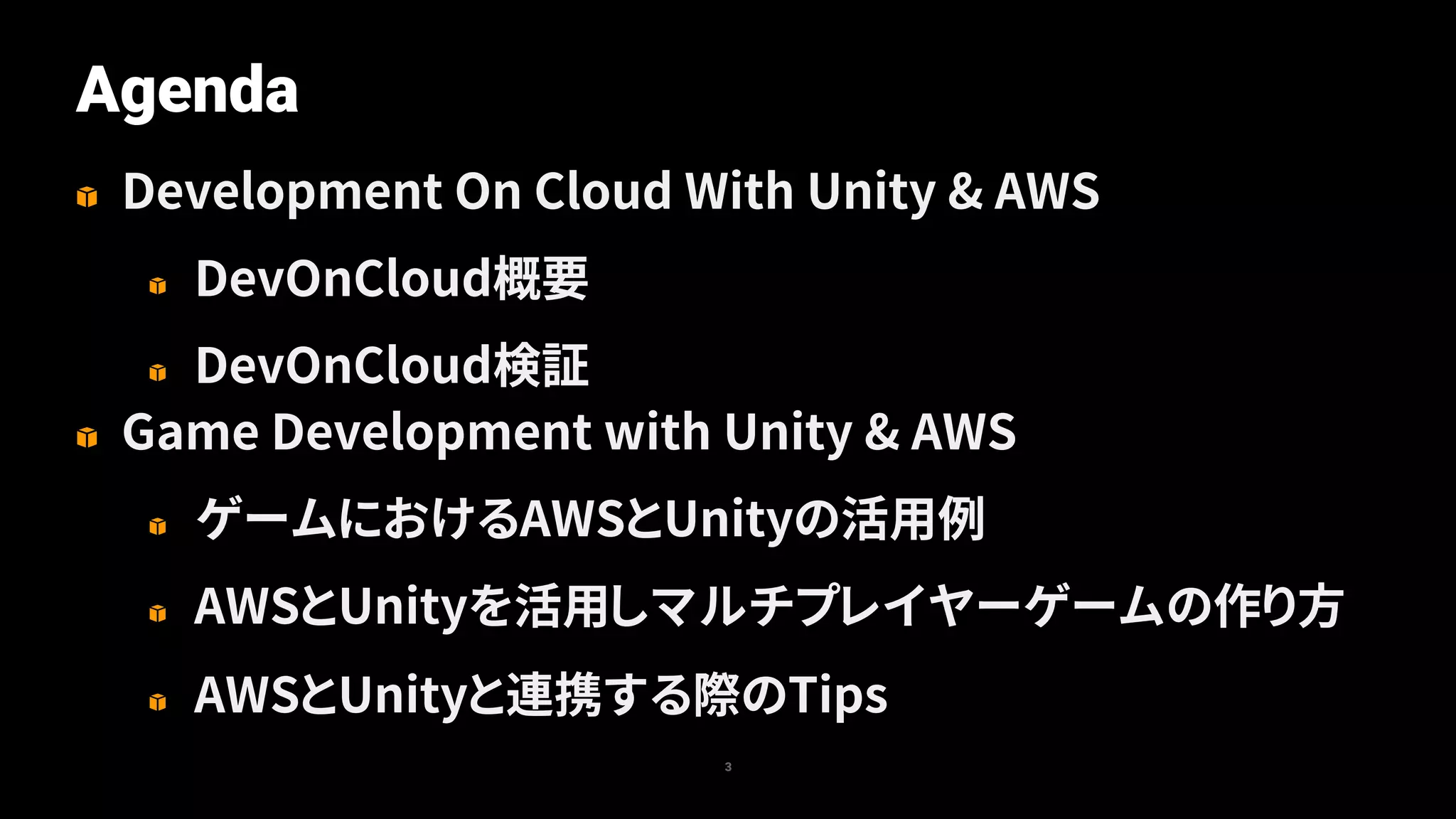Agenda
3
Development On Cloud With Unity & AWS
DevOnCloud概要
DevOnCloud検証
Game Development with Unity & AWS
ゲームにおけるAWSとUnityの活用例
AWSとUnityを活用しマルチプレイヤーゲームの作り方
AWSとUnityと連携する際のTips
 