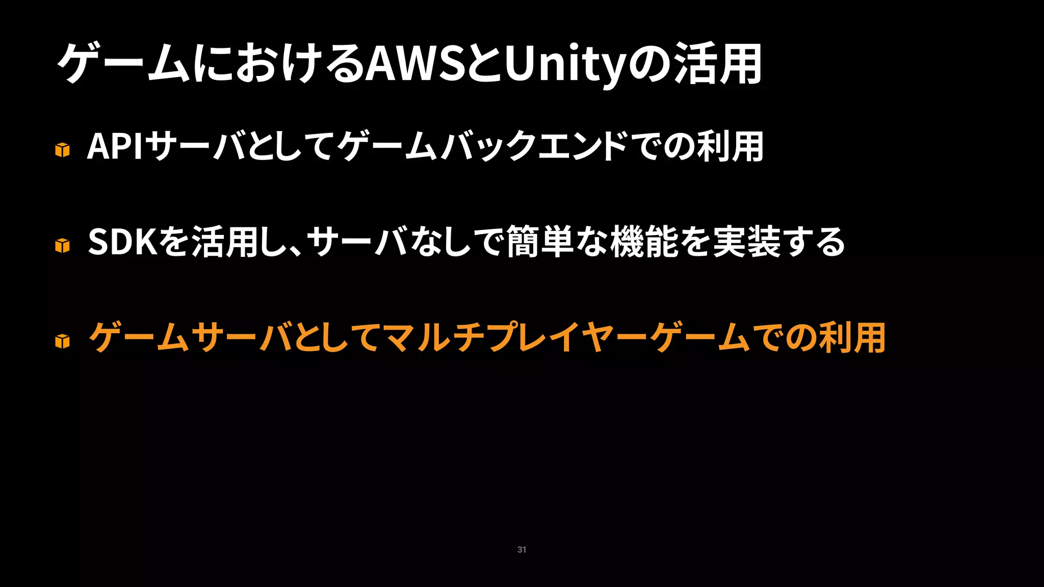 ゲームにおけるAWSとUnityの活用
31
APIサーバとしてゲームバックエンドでの利用
SDKを活用し、サーバなしで簡単な機能を実装する
ゲームサーバとしてマルチプレイヤーゲームでの利用
 