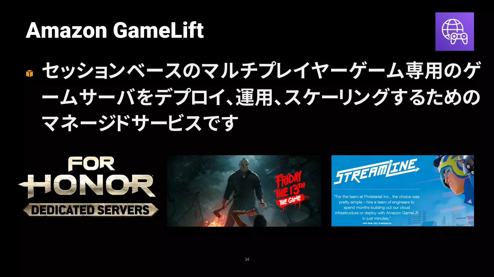 Amazon GameLift
34
セッションベースのマルチプレイヤーゲーム専用のゲ
ームサーバをデプロイ、運用、スケーリングするための
マネージドサービスです
 