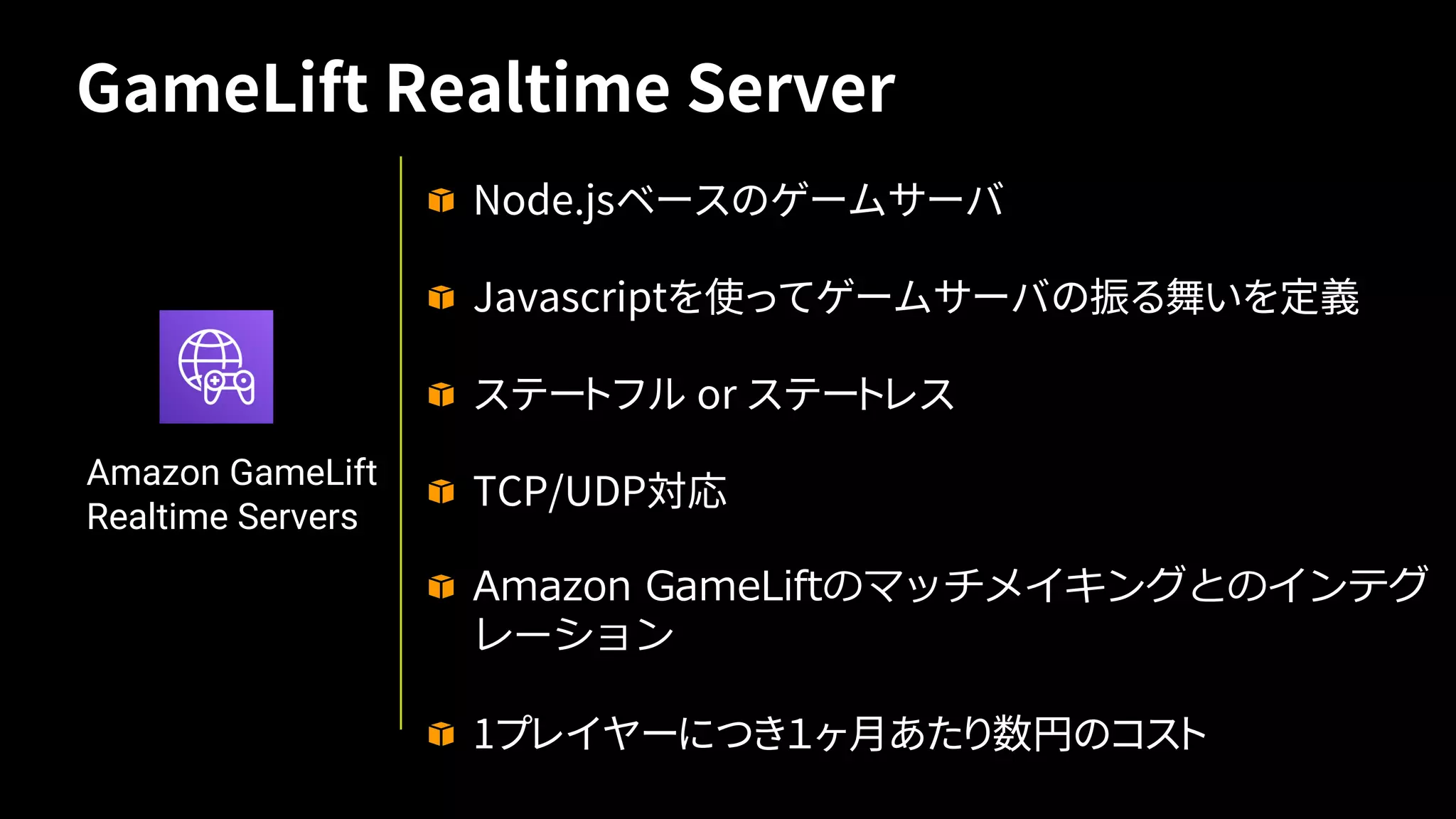 Node.jsベースのゲームサーバ
Javascriptを使ってゲームサーバの振る舞いを定義
ステートフル or ステートレス
TCP/UDP対応
1プレイヤーにつき１ヶ月あたり数円のコスト
Amazon GameLift
Realtime Servers
GameLift Realtime Server
 