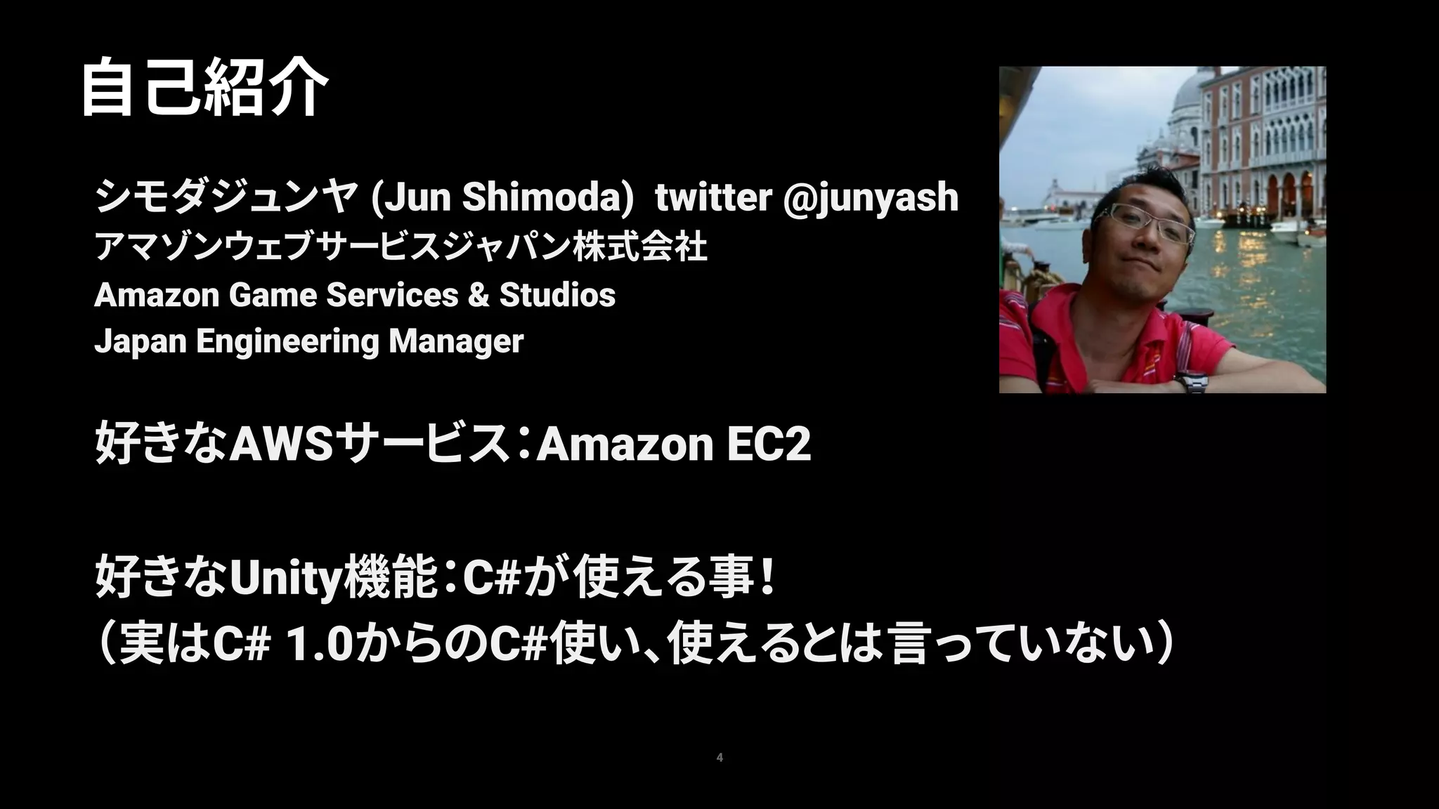 自己紹介
4
シモダジュンヤ (Jun Shimoda) twitter @junyash
アマゾンウェブサービスジャパン株式会社
Amazon Game Services & Studios
Japan Engineering Manager
好きなAWSサービス：Amazon EC2
好きなUnity機能：C#が使える事！
（実はC# 1.0からのC#使い、使えるとは言っていない）
 