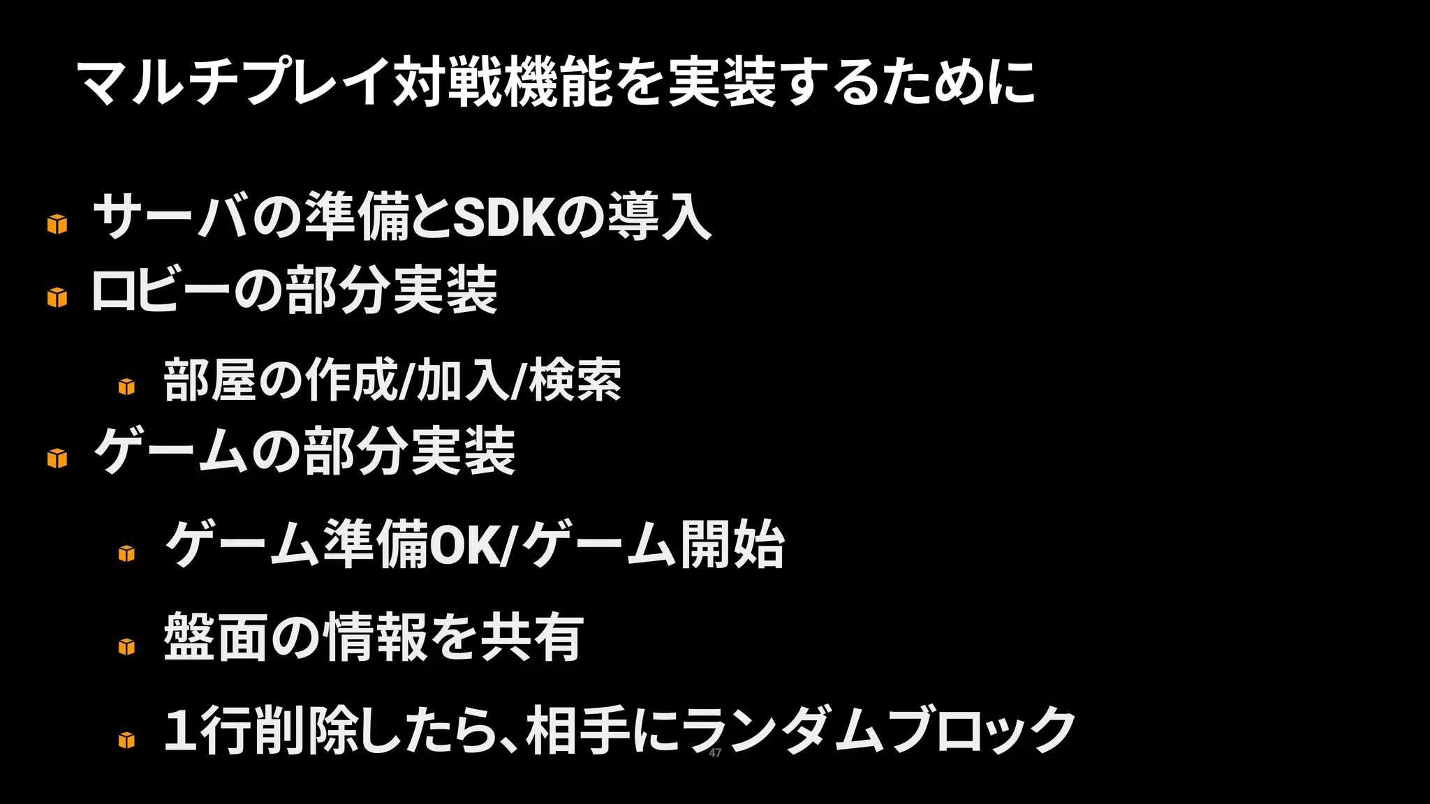 サーバの準備とSDKの導入
ロビーの部分実装
部屋の作成/加入/検索
ゲームの部分実装
ゲーム準備OK/ゲーム開始
盤面の情報を共有
１行削除したら、相手にランダムブロック47
マルチプレイ対戦機能を実装するために
 
