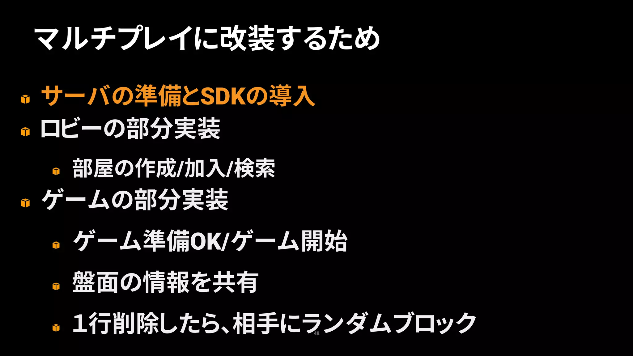 サーバの準備とSDKの導入
ロビーの部分実装
部屋の作成/加入/検索
ゲームの部分実装
ゲーム準備OK/ゲーム開始
盤面の情報を共有
１行削除したら、相手にランダムブロック48
マルチプレイに改装するため
 