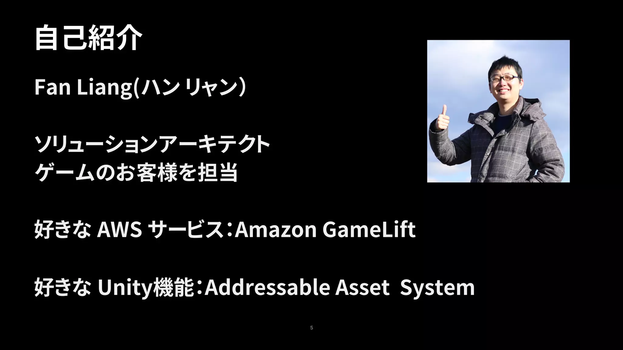 自己紹介
5
Fan Liang(ハン リャン）
ソリューションアーキテクト
ゲームのお客様を担当
好きな AWS サービス：Amazon GameLift
好きな Unity機能：Addressable Asset System
 