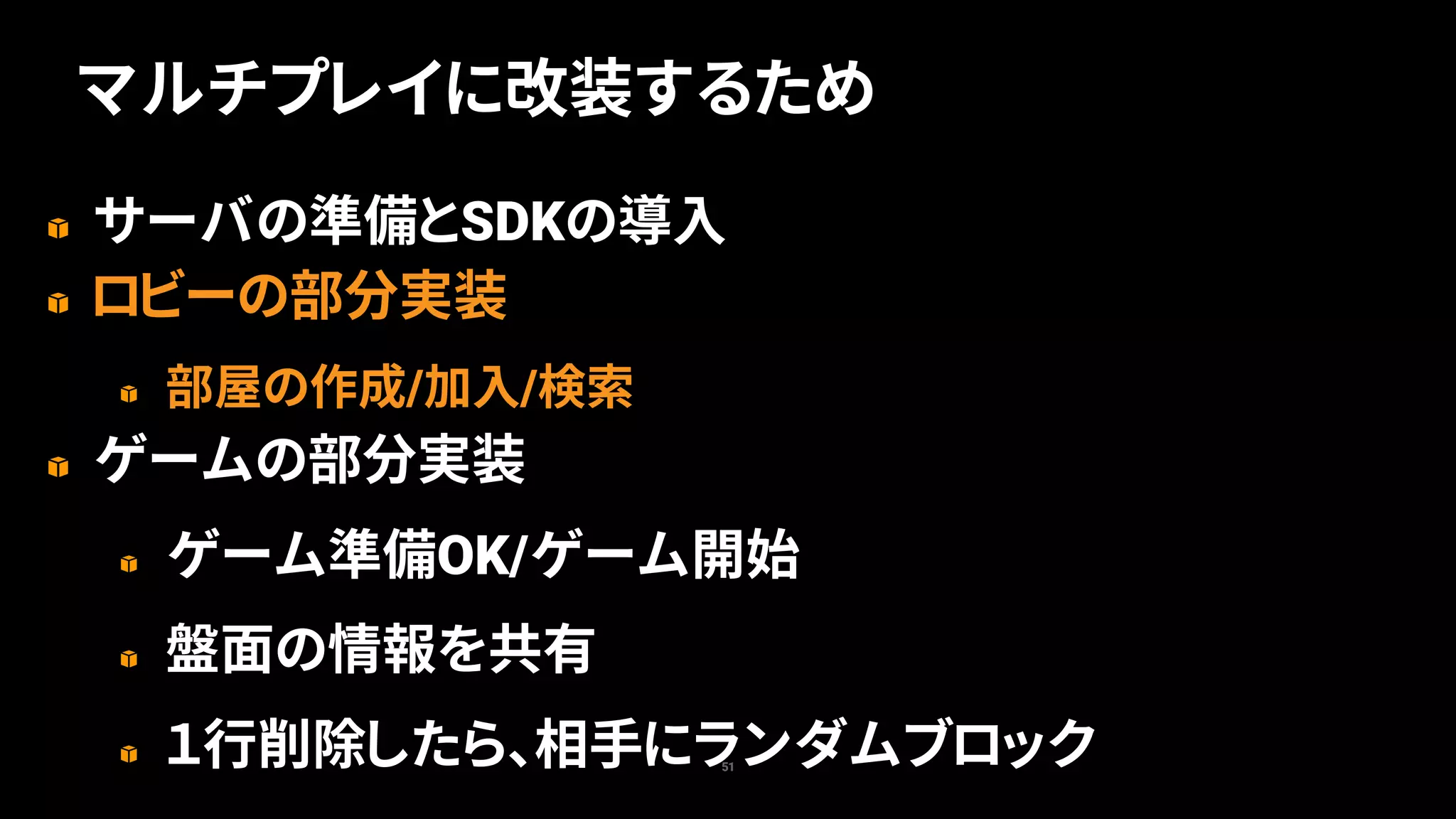 サーバの準備とSDKの導入
ロビーの部分実装
部屋の作成/加入/検索
ゲームの部分実装
ゲーム準備OK/ゲーム開始
盤面の情報を共有
１行削除したら、相手にランダムブロック51
マルチプレイに改装するため
 