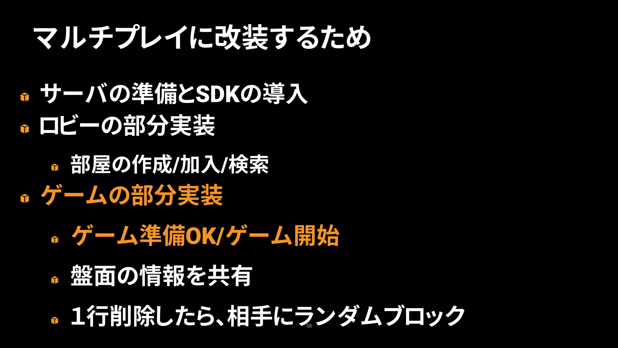サーバの準備とSDKの導入
ロビーの部分実装
部屋の作成/加入/検索
ゲームの部分実装
ゲーム準備OK/ゲーム開始
盤面の情報を共有
１行削除したら、相手にランダムブロック58
マルチプレイに改装するため
 