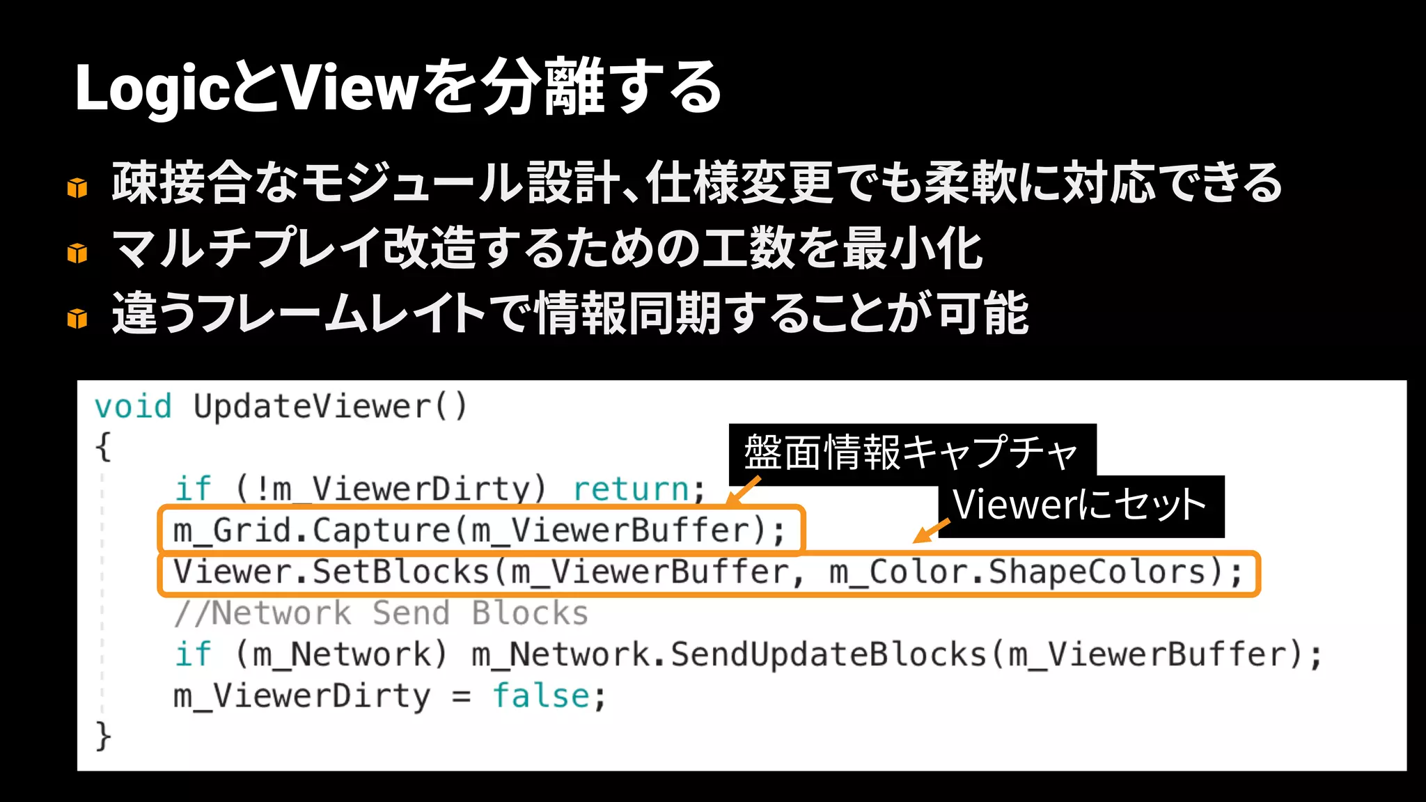 68
LogicとViewを分離する
疎接合なモジュール設計、仕様変更でも柔軟に対応できる
マルチプレイ改造するための工数を最小化
違うフレームレイトで情報同期することが可能
盤面情報キャプチャ
Viewerにセット
 