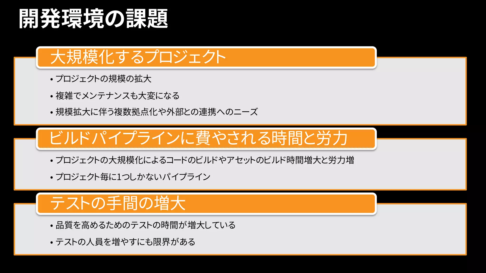 開発環境の課題
7
• プロジェクトの規模の拡大
• 複雑でメンテナンスも大変になる
• 規模拡大に伴う複数拠点化や外部との連携へのニーズ
大規模化するプロジェクト
• プロジェクトの大規模化によるコードのビルドやアセットのビルド時間増大と労力増
• プロジェクト毎に1つしかないパイプライン
ビルドパイプラインに費やされる時間と労力
• 品質を高めるためのテストの時間が増大している
• テストの人員を増やすにも限界がある
テストの手間の増大
 
