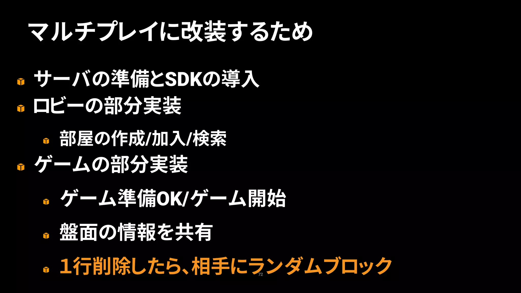 サーバの準備とSDKの導入
ロビーの部分実装
部屋の作成/加入/検索
ゲームの部分実装
ゲーム準備OK/ゲーム開始
盤面の情報を共有
１行削除したら、相手にランダムブロック72
マルチプレイに改装するため
 