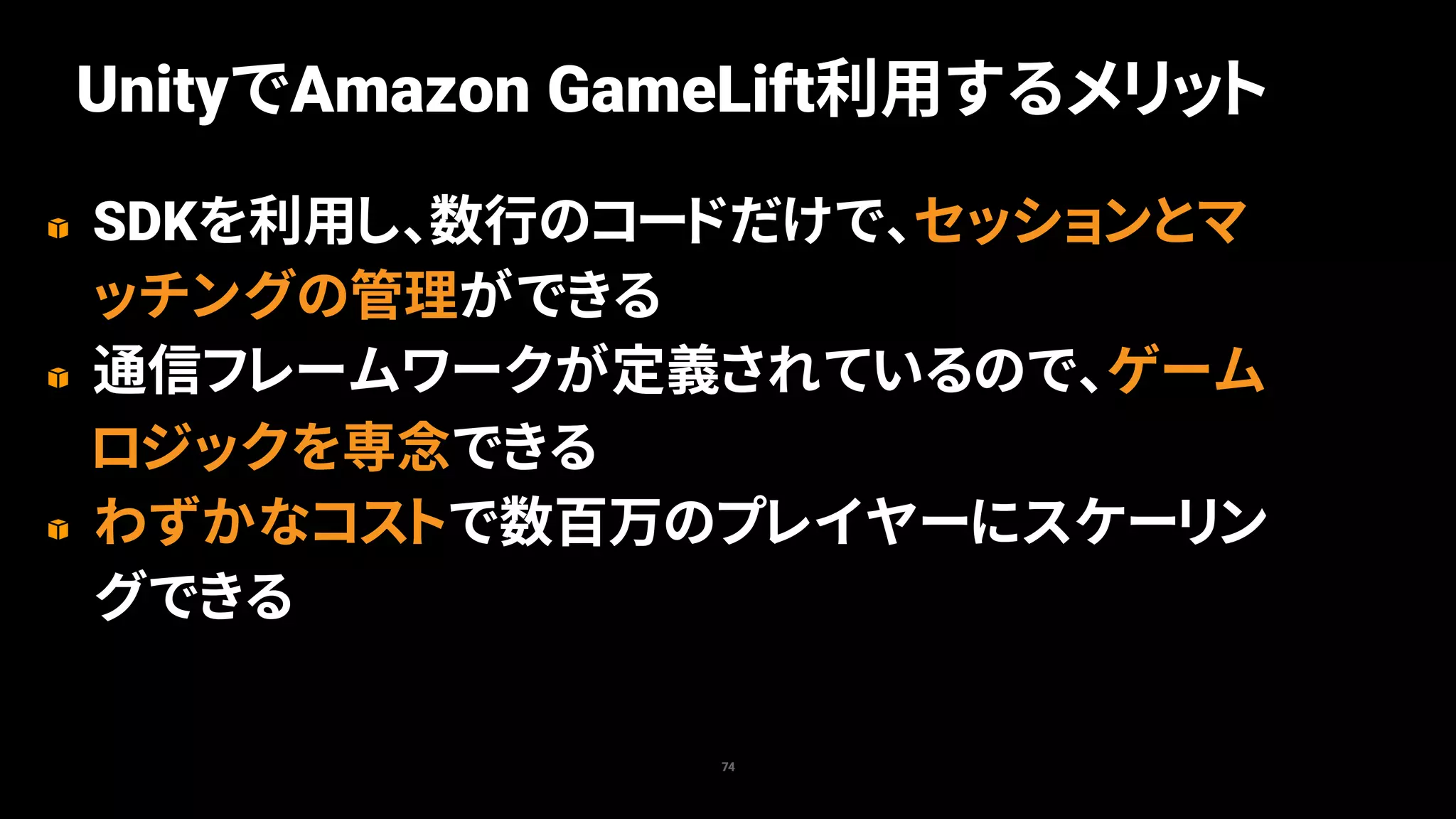 SDKを利用し、数行のコードだけで、セッションとマ
ッチングの管理ができる
通信フレームワークが定義されているので、ゲーム
ロジックを専念できる
わずかなコストで数百万のプレイヤーにスケーリン
グできる
74
UnityでAmazon GameLift利用するメリット
 