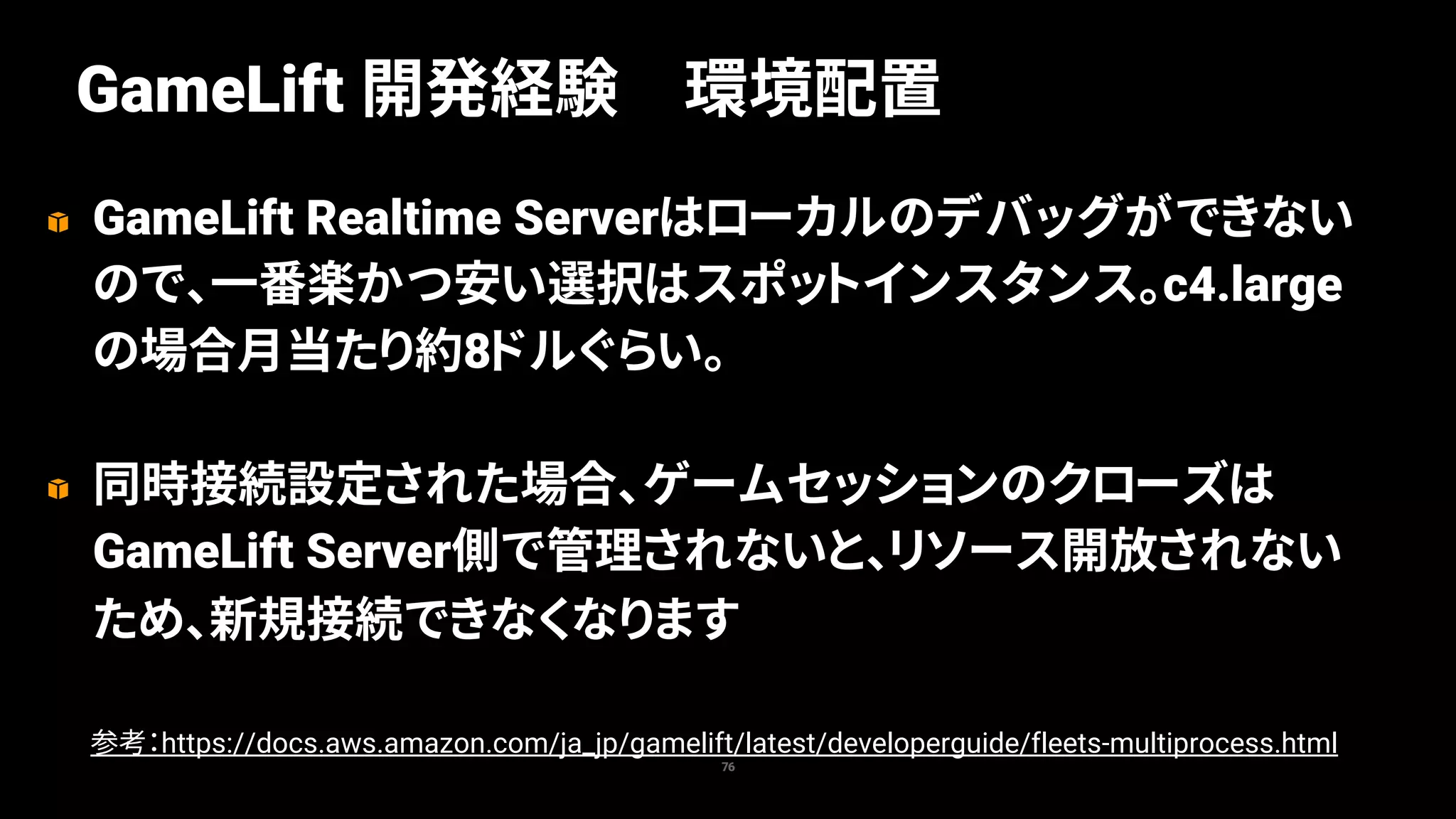 GameLift Realtime Serverはローカルのデバッグができない
ので、一番楽かつ安い選択はスポットインスタンス。c4.large
の場合月当たり約8ドルぐらい。
同時接続設定された場合、ゲームセッションのクローズは
GameLift Server側で管理されないと、リソース開放されない
ため、新規接続できなくなります
76
GameLift 開発経験 環境配置
参考：https://docs.aws.amazon.com/ja_jp/gamelift/latest/developerguide/fleets-multiprocess.html
 