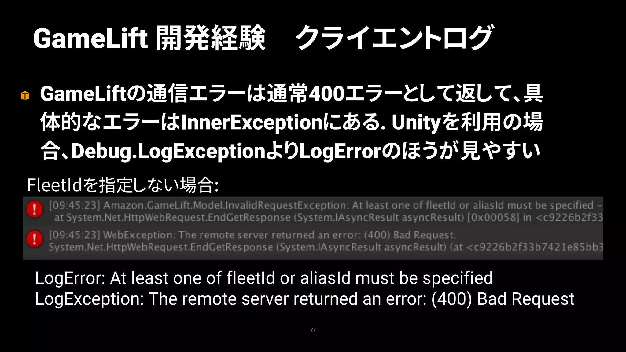 GameLiftの通信エラーは通常400エラーとして返して、具
体的なエラーはInnerExceptionにある. Unityを利用の場
合、Debug.LogExceptionよりLogErrorのほうが見やすい
77
GameLift 開発経験 クライエントログ
FleetIdを指定しない場合:
LogError: At least one of fleetId or aliasId must be specified
LogException: The remote server returned an error: (400) Bad Request
 