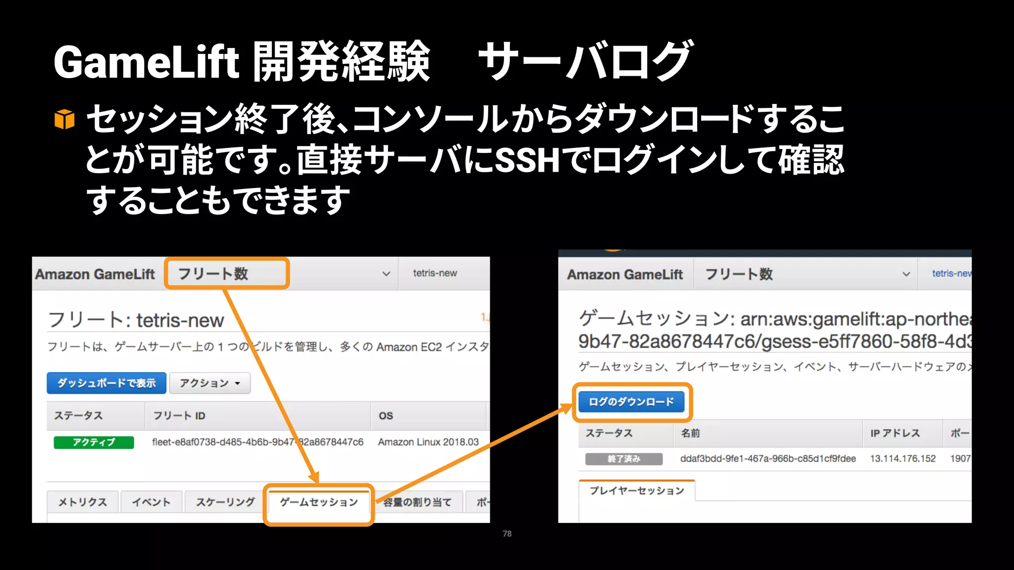 78
GameLift 開発経験 サーバログ
セッション終了後、コンソールからダウンロードするこ
とが可能です。直接サーバにSSHでログインして確認
することもできます
 