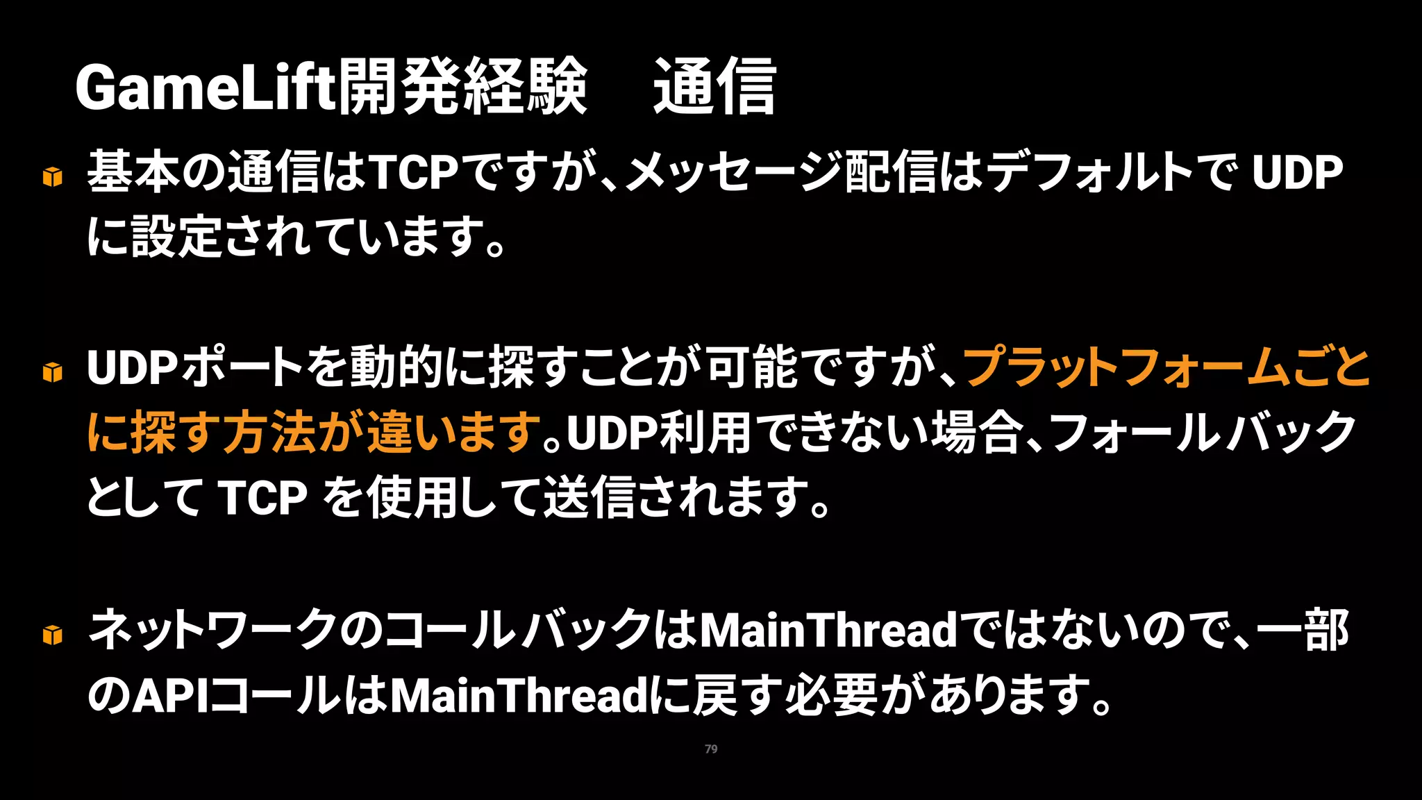 基本の通信はTCPですが、メッセージ配信はデフォルトで UDP
に設定されています。
UDPポートを動的に探すことが可能ですが、プラットフォームごと
に探す方法が違います。UDP利用できない場合、フォールバック
として TCP を使用して送信されます。
ネットワークのコールバックはMainThreadではないので、一部
のAPIコールはMainThreadに戻す必要があります。
79
GameLift開発経験 通信
 