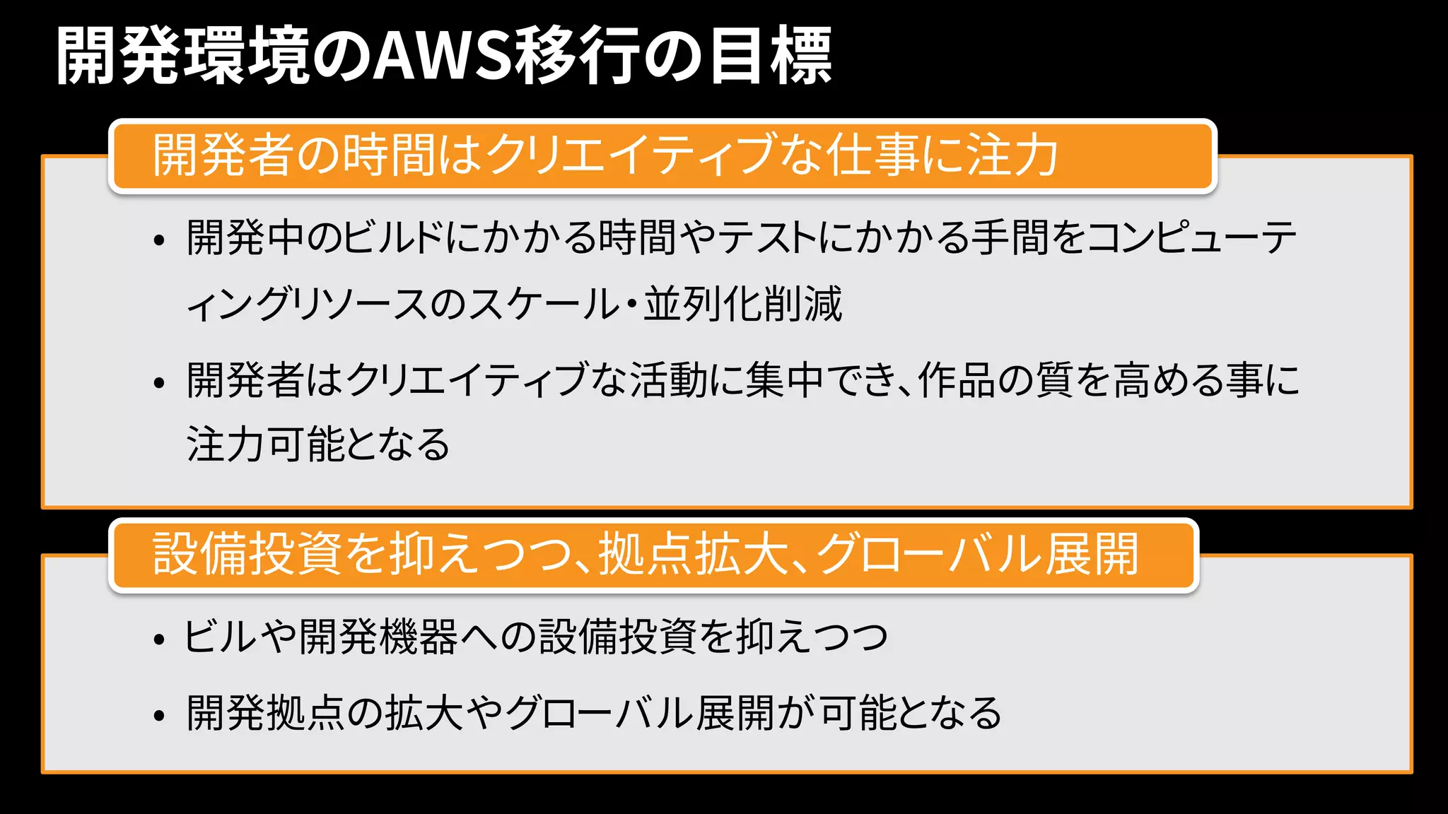 開発環境のAWS移行の目標
• 開発中のビルドにかかる時間やテストにかかる手間をコンピューテ
ィングリソースのスケール・並列化削減
• 開発者はクリエイティブな活動に集中でき、作品の質を高める事に
注力可能となる
開発者の時間はクリエイティブな仕事に注力
• ビルや開発機器への設備投資を抑えつつ
• 開発拠点の拡大やグローバル展開が可能となる
設備投資を抑えつつ、拠点拡大、グローバル展開
 