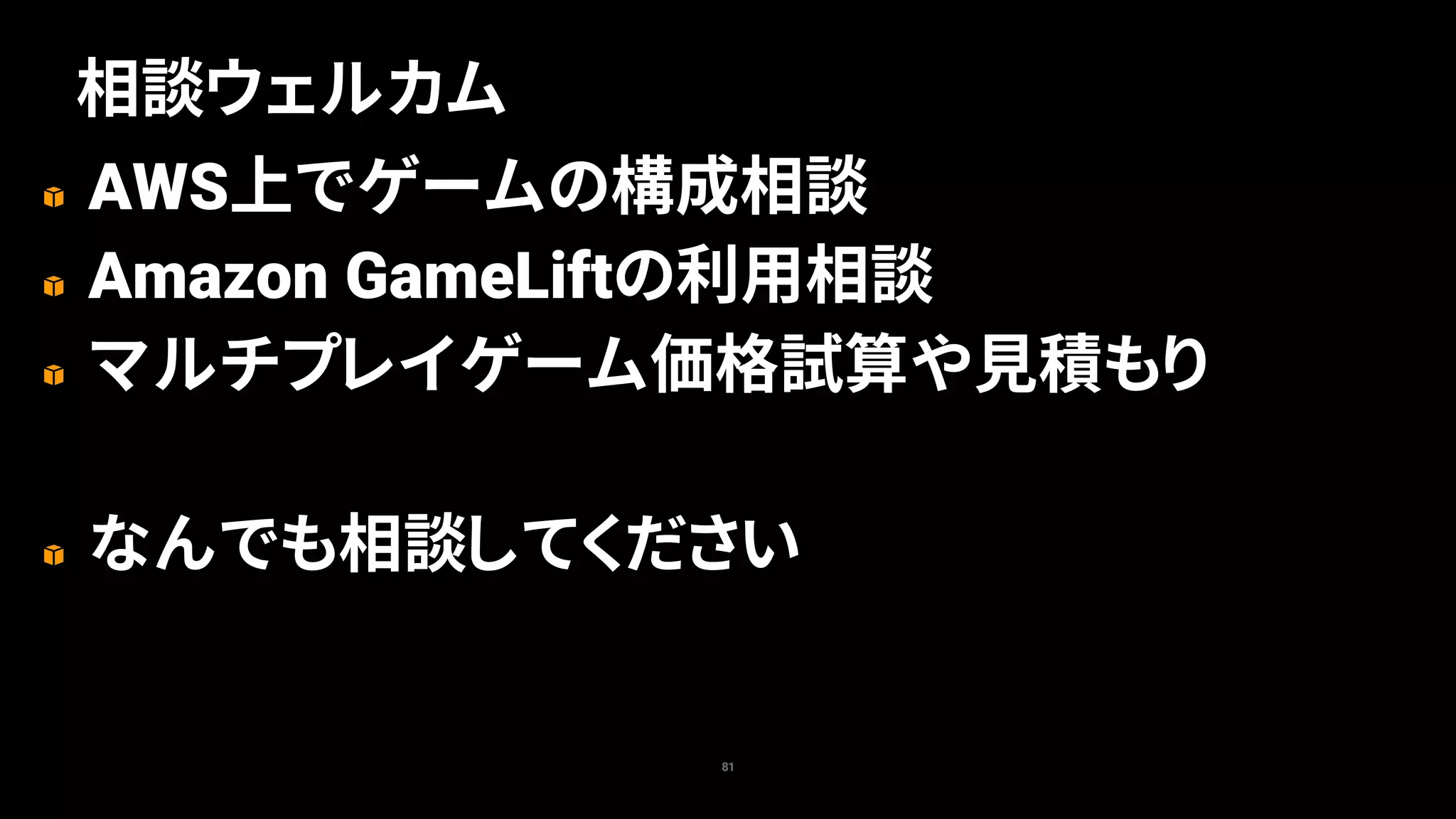 AWS上でゲームの構成相談
Amazon GameLiftの利用相談
マルチプレイゲーム価格試算や見積もり
なんでも相談してください
81
相談ウェルカム
 