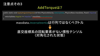 public static void ApplyAngularImpulse(ref this PhysicsVelocity velocityData, PhysicsMass massData, float3 impulse)
{
velocityData.Angular += impulse * massData.InverseInertia;
}
注意点その3
massData.InverseInertiaは行列ではなくベクトル
直交座標系の回転要素がない慣性テンソル
AddTorqueは？
（対角化された状態）
 