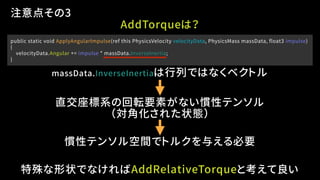public static void ApplyAngularImpulse(ref this PhysicsVelocity velocityData, PhysicsMass massData, float3 impulse)
{
velocityData.Angular += impulse * massData.InverseInertia;
}
注意点その3
慣性テンソル空間でトルクを与える必要
特殊な形状でなければAddRelativeTorqueと考えて良い
massData.InverseInertiaは行列ではなくベクトル
AddTorqueは？
（対角化された状態）
直交座標系の回転要素がない慣性テンソル
 