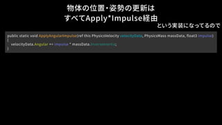 物体の位置・姿勢の更新は
すべてApply*Impulse経由
public static void ApplyAngularImpulse(ref this PhysicsVelocity velocityData, PhysicsMass massData, float3 impulse)
{
velocityData.Angular += impulse * massData.InverseInertia;
}
という実装になってるので
 