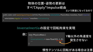 物体の位置・姿勢の更新は
すべてApply*Impulse経由
InverseInertia
public static void ApplyAngularImpulse(ref this PhysicsVelocity velocityData, PhysicsMass massData, float3 impulse)
{
velocityData.Angular += impulse * massData.InverseInertia;
}
の設定で回転拘束を実現
例： new PhysicsMass {
…
InverseInertia = new float3(0, 1, 0);
…
}
Y軸以外の角速度を
発生させない
という実装になってるので
慣性テンソルに回転がある場合は注意
 
