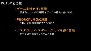 • ゲーム実装を強く意識
　　汎用的だったメモリ管理をゲームの特徴に合わせる
DOTSの必然性
• 現代のCPUを強く意識
　　６４bit CPUを前提にできつつある
• テスタビリティ・スケーラビリティを強く意識
　　データの一意性＋マルチコア実行
 