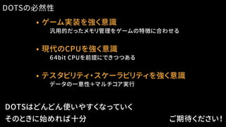 • ゲーム実装を強く意識
　　汎用的だったメモリ管理をゲームの特徴に合わせる
DOTSの必然性
DOTSはどんどん使いやすくなっていく
そのときに始めれば十分 ご期待ください！
• 現代のCPUを強く意識
　　６４bit CPUを前提にできつつある
• テスタビリティ・スケーラビリティを強く意識
　　データの一意性＋マルチコア実行
 