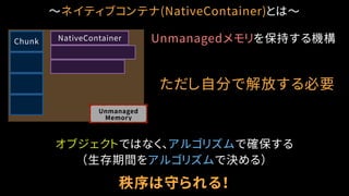 〜ネイティブコンテナ(NativeContainer)とは〜
Unmanaged
Memory
Chunk NativeContainer
ただし自分で解放する必要
オブジェクトではなく、アルゴリズムで確保する
（生存期間をアルゴリズムで決める）
秩序は守られる！
Unmanagedメモリを保持する機構
 