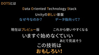 DOTSとは
Data Oriented Technology Stack
Unityの新しい基盤
現在はプレビュー版
いますぐ始めなくていい
これから使いやすくなる
この技術は
おもしろい！
なぜ今なのか？ データ指向って？
あとで見返そう
 