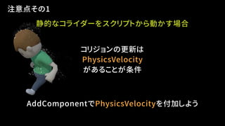 注意点その1
静的なコライダーをスクリプトから動かす場合
コリジョンの更新は
PhysicsVelocity
があることが条件
AddComponentでPhysicsVelocityを付加しよう
 