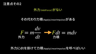 外力（AddForce）がない
その代わり力積(ApplyLinearImpulse)がある
= m
dv
dt
dt = mdv
外力にdtを掛けて力積(ApplyLinearImpulse)を呼べばいい
外力 力積
注意点その2
F F
 