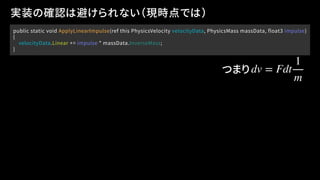 public static void ApplyLinearImpulse(ref this PhysicsVelocity velocityData, PhysicsMass massData, float3 impulse)
{
velocityData.Linear += impulse * massData.InverseMass;
}
実装の確認は避けられない（現時点では）
dv = Fdt
1
m
つまり
 