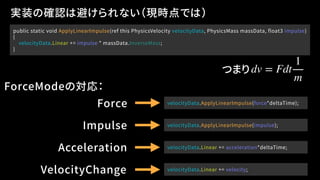 public static void ApplyLinearImpulse(ref this PhysicsVelocity velocityData, PhysicsMass massData, float3 impulse)
{
velocityData.Linear += impulse * massData.InverseMass;
}
実装の確認は避けられない（現時点では）
Force velocityData.ApplyLinearImpulse(force*deltaTime);
Impulse velocityData.ApplyLinearImpulse(impulse);
Acceleration
VelocityChange
velocityData.Linear += acceleration*deltaTime;
velocityData.Linear += velocity;
ForceModeの対応：
dv = Fdt
1
m
つまり
 