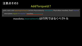 public static void ApplyAngularImpulse(ref this PhysicsVelocity velocityData, PhysicsMass massData, float3 impulse)
{
velocityData.Angular += impulse * massData.InverseInertia;
}
注意点その3
massData.InverseInertiaは行列ではなくベクトル
AddTorqueは？
 