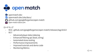 29
● openmatch.dev
● openmatch.dev/site/docs/
● github.com/googleforgames/open-match
● open-match.slack.com
ロードマップ
- V0.6 - github.com/googleforgames/open-match/releases/tag/v0.6.0
- V0.7
- Advanced player data indexing
- Enhanced filtering api [bool, string]
- Automated stress testing
- Performance improvements
- Improved tutorials and demo code
- Monitoring Metrics
 