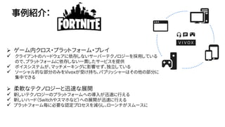 事例紹介：
 ゲーム内クロス・プラットフォーム・プレイ
 クライアントのハードウェアに依存しないサーバーテクノロジーを採用している
ので、プラットフォームに依存しない一貫したサービスを提供
 ボイスシステムが、マッチメーキングに影響せず、独立している
 ソーシャル的な部分のみをVivoxが受け持ち、パブリッシャーはその他の部分に
集中できる
 柔軟なテクノロジーと迅速な展開
 新しいテクノロジーのプラットフォームへの導入が迅速に行える
 新しいハード（Switchやスマホなど）への展開が迅速に行える
 プラットフォーム毎に必要な認定プロセスを減らし、ローンチがスムースに
 
