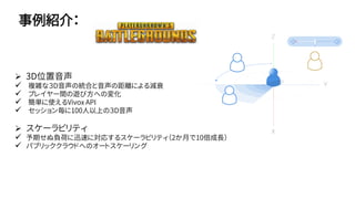 事例紹介：
 3D位置音声
 複雑な３D音声の統合と音声の距離による減衰
 プレイヤー間の遊び方への変化
 簡単に使えるVivox API
 セッション毎に100人以上の３D音声
 スケーラビリティ
 予期せぬ負荷に迅速に対応するスケーラビリティ（2か月で10倍成長）
 パブリッククラウドへのオートスケーリング
 